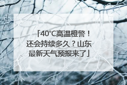 40℃高温橙警！还会持续多久？山东最新天气预报来了