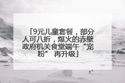 9元儿童套餐，部分人可八折，爆火的赤壁政府机关食堂端午“宠粉” 再升级